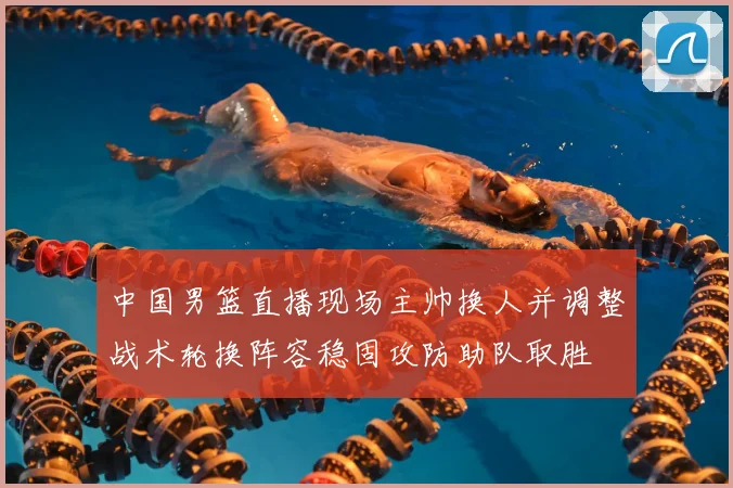 中国男篮直播现场主帅换人并调整战术轮换阵容稳固攻防助队取胜