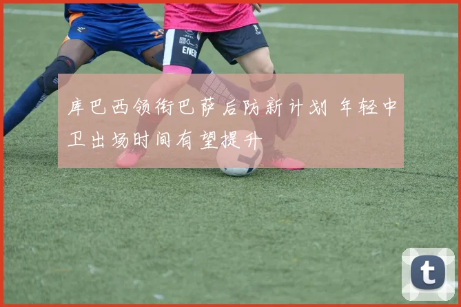 库巴西领衔巴萨后防新计划 年轻中卫出场时间有望提升