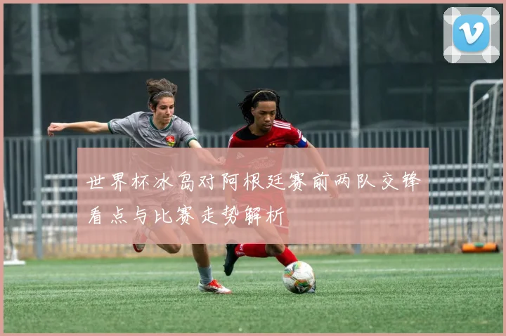 世界杯冰岛对阿根廷赛前两队交锋看点与比赛走势解析