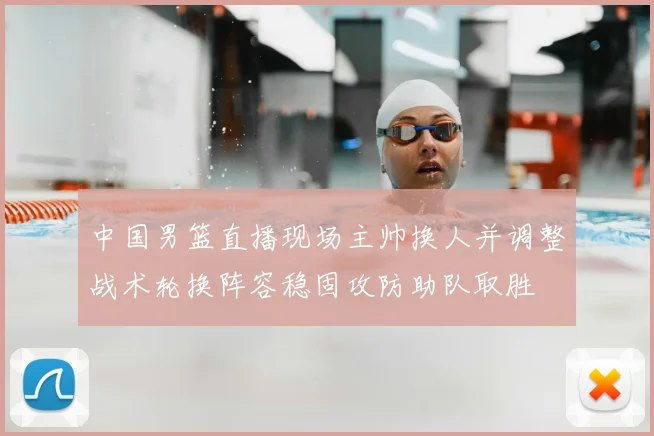 中国男篮直播现场主帅换人并调整战术轮换阵容稳固攻防助队取胜