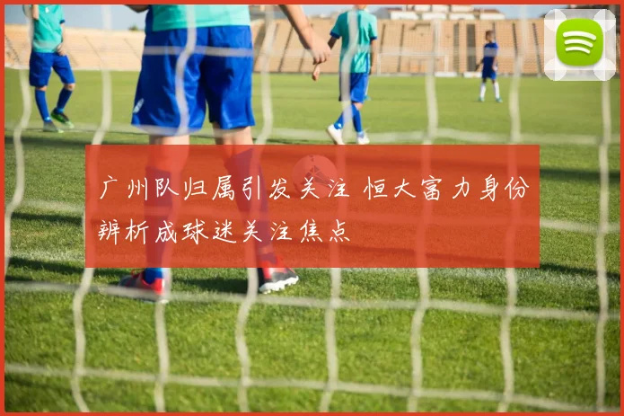 广州队归属引发关注 恒大富力身份辨析成球迷关注焦点