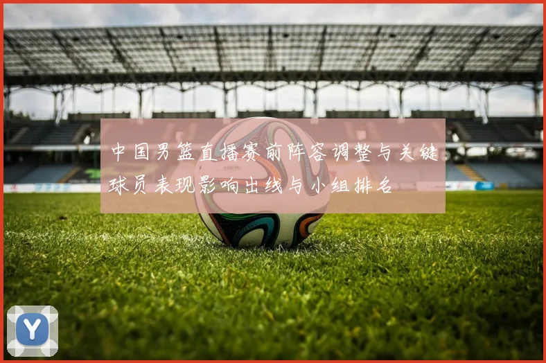 中国男篮直播赛前阵容调整与关键球员表现影响出线与小组排名