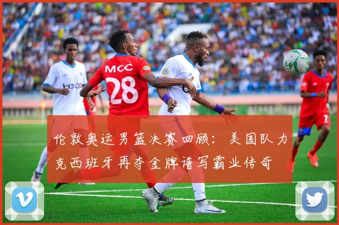 伦敦奥运男篮决赛回顾：美国队力克西班牙再夺金牌谱写霸业传奇