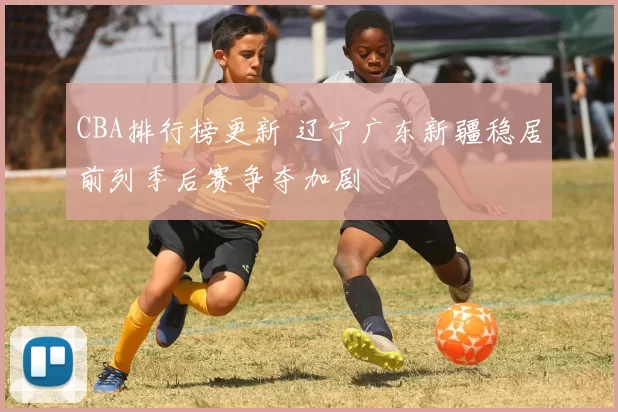 CBA排行榜更新 辽宁广东新疆稳居前列季后赛争夺加剧