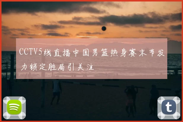 CCTV5线直播中国男篮热身赛末节发力锁定胜局引关注