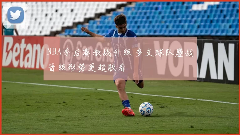 NBA季后赛激战升级 多支球队鏖战晋级形势更趋胶着