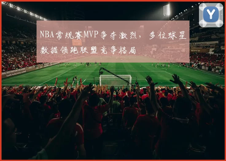 NBA常规赛MVP争夺激烈，多位球星数据领跑联盟竞争格局