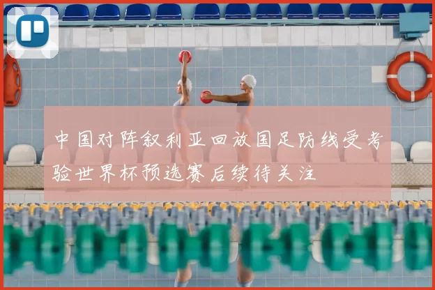 中国对阵叙利亚回放国足防线受考验世界杯预选赛后续待关注