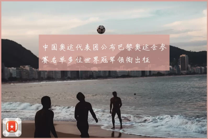 中国奥运代表团公布巴黎奥运会参赛名单多位世界冠军领衔出征