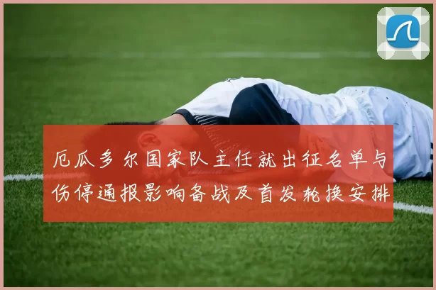 厄瓜多尔国家队主任就出征名单与伤停通报影响备战及首发轮换安排