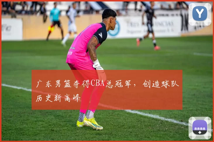 广东男篮夺得CBA总冠军，创造球队历史新高峰