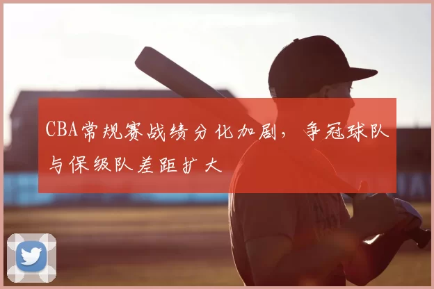 CBA常规赛战绩分化加剧，争冠球队与保级队差距扩大