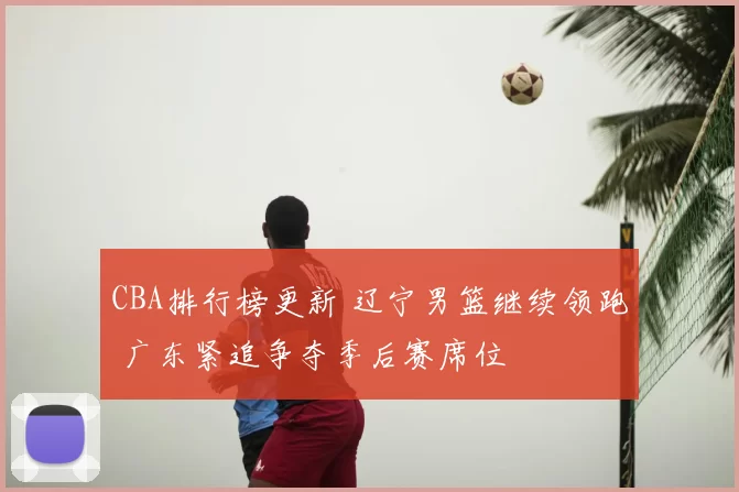 CBA排行榜更新 辽宁男篮继续领跑 广东紧追争夺季后赛席位