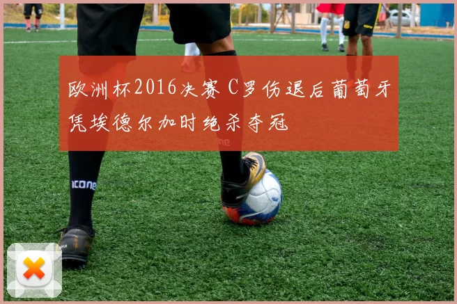 欧洲杯2016决赛 C罗伤退后葡萄牙凭埃德尔加时绝杀夺冠