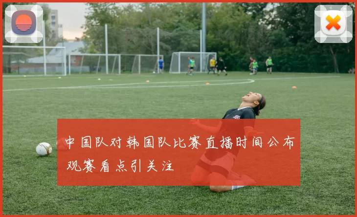 中国队对韩国队比赛直播时间公布 观赛看点引关注