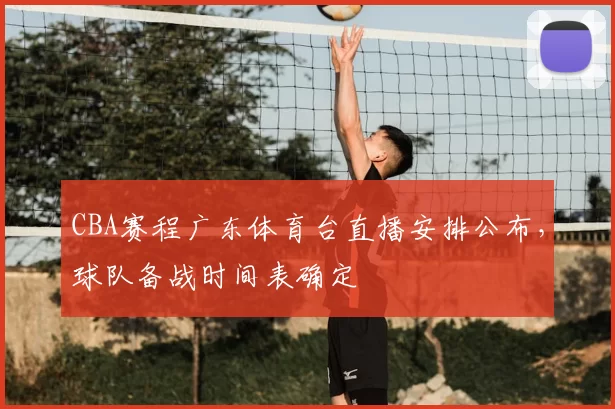 CBA赛程广东体育台直播安排公布，球队备战时间表确定