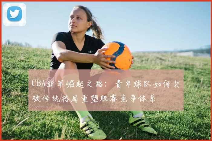 CBA新军崛起之路:青年球队如何打破传统格局重塑联赛竞争体系