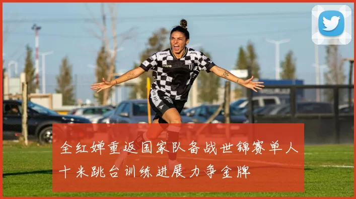全红婵重返国家队备战世锦赛单人十米跳台训练进展力争金牌