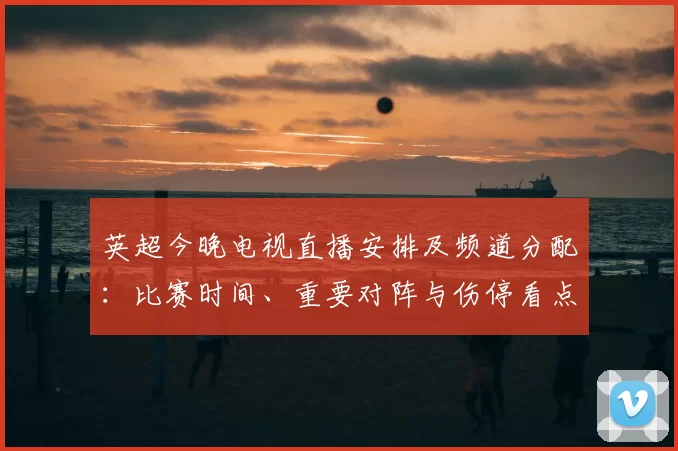 英超今晚电视直播安排及频道分配：比赛时间、重要对阵与伤停看点