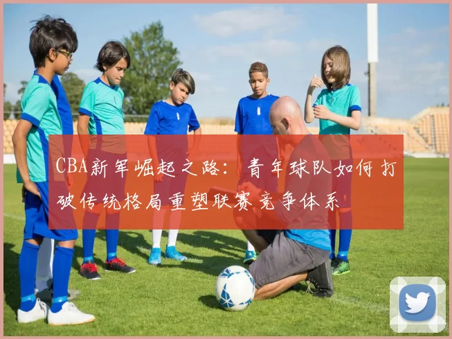 CBA新军崛起之路：青年球队如何打破传统格局重塑联赛竞争体系