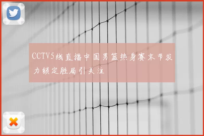 CCTV5线直播中国男篮热身赛末节发力锁定胜局引关注