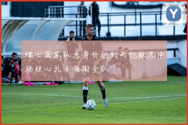 瑞士国家队总身价达到两亿欧元中场核心扎卡领衔全队