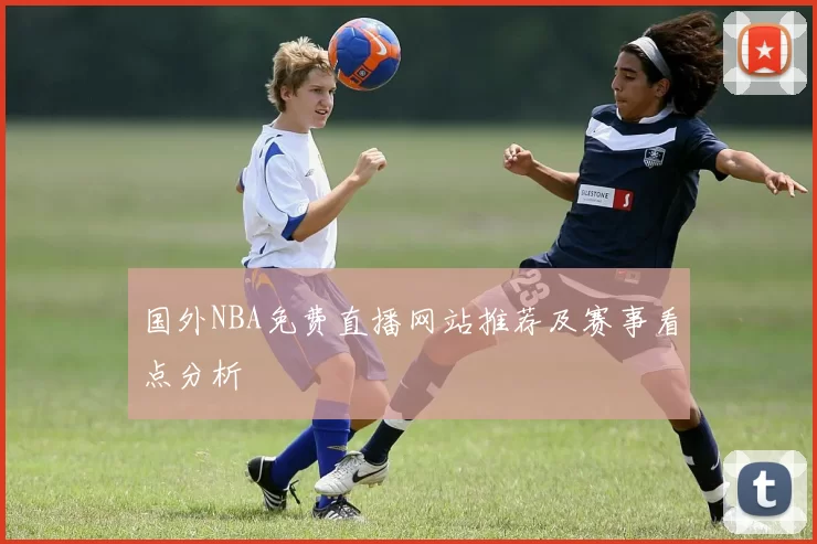 国外NBA免费直播网站推荐及赛事看点分析