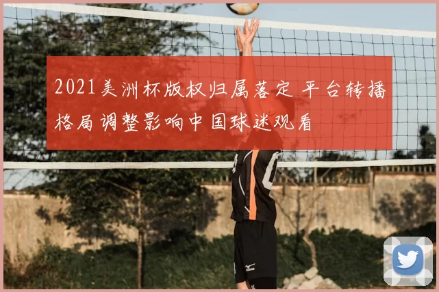 2021美洲杯版权归属落定 平台转播格局调整影响中国球迷观看