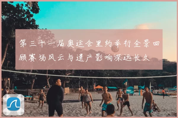 第三十一届奥运会里约举行全景回顾赛场风云与遗产影响深远长久