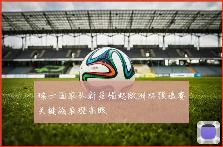 瑞士国家队新星崛起欧洲杯预选赛关键战表现亮眼