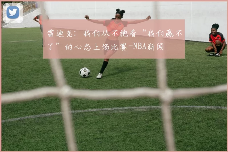 雷迪克：我们从不抱着“我们赢不了”的心态上场比赛-NBA新闻