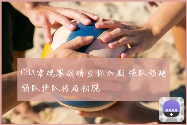 CBA常规赛战绩分化加剧 强队领跑弱队掉队格局初现
