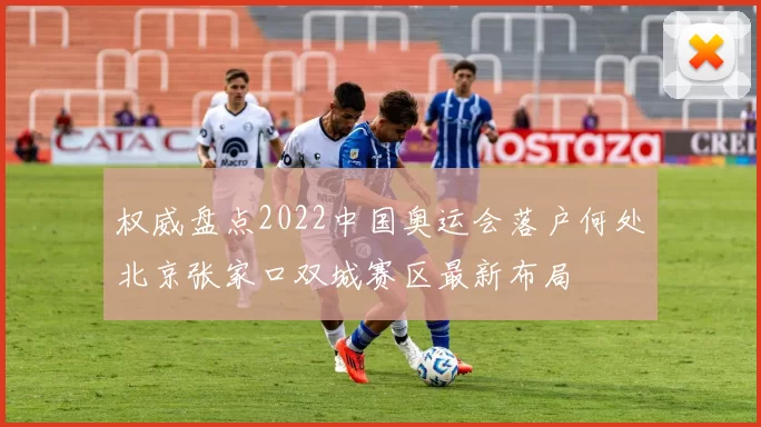 权威盘点2022中国奥运会落户何处北京张家口双城赛区最新布局