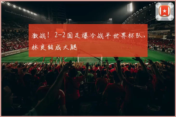 激战！2-2国足爆冷战平世界杯队，林良铭成大腿