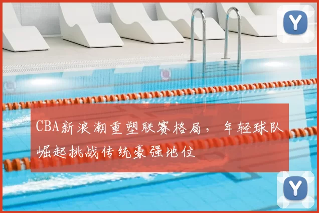 CBA新浪潮重塑联赛格局，年轻球队崛起挑战传统豪强地位