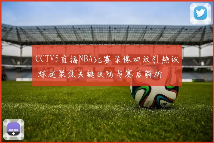 CCTV5直播NBA比赛录像回放引热议 球迷聚焦关键攻防与赛后解析