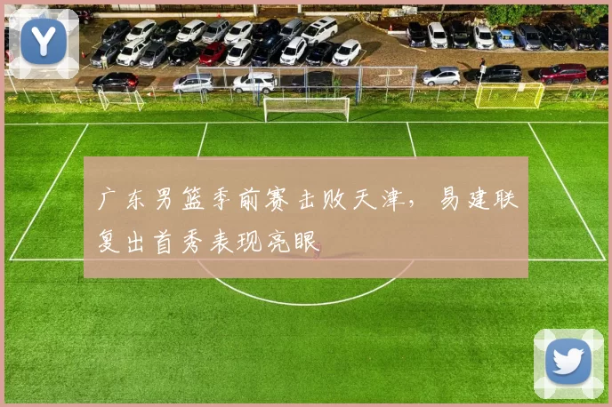 广东男篮季前赛击败天津，易建联复出首秀表现亮眼