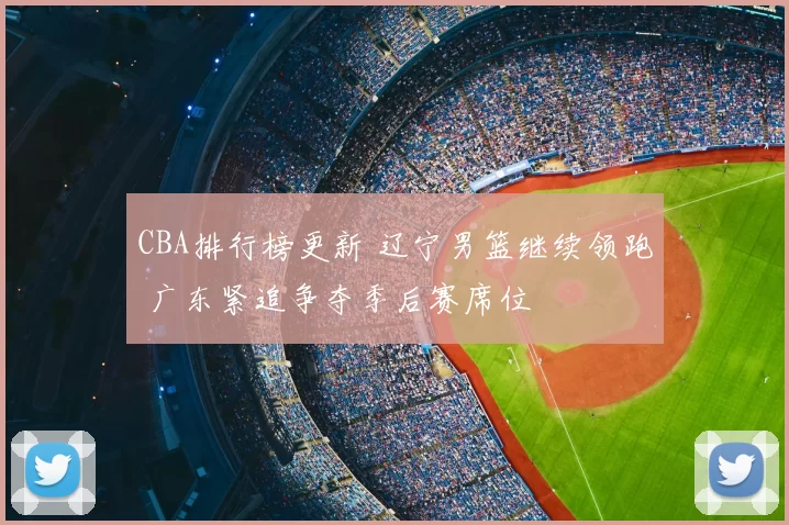 CBA排行榜更新 辽宁男篮继续领跑 广东紧追争夺季后赛席位