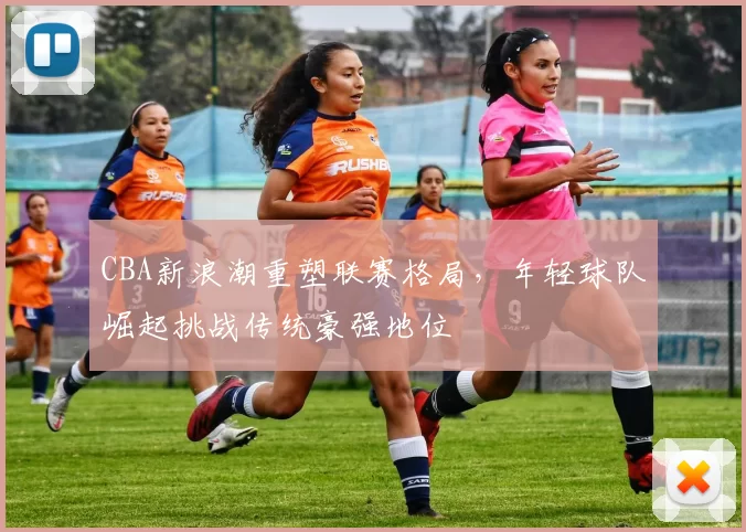 CBA新浪潮重塑联赛格局，年轻球队崛起挑战传统豪强地位