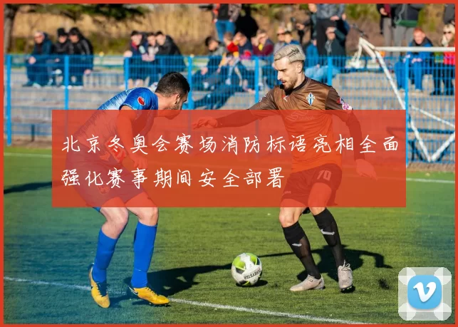 北京冬奥会赛场消防标语亮相全面强化赛事期间安全部署