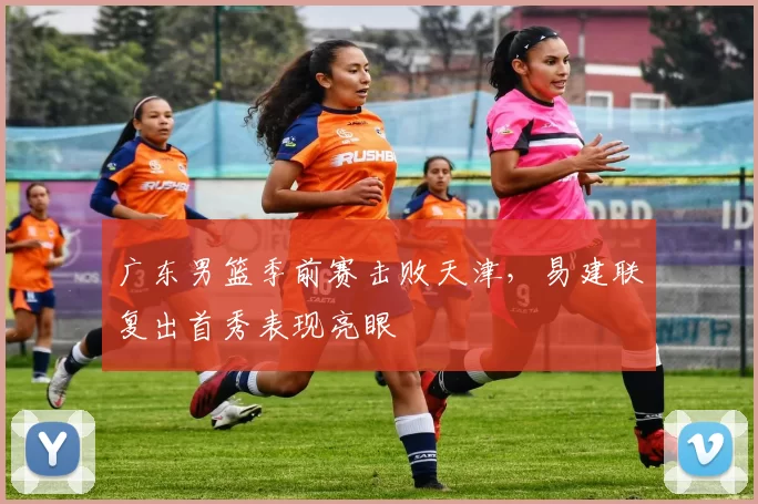 广东男篮季前赛击败天津,易建联复出首秀表现亮眼