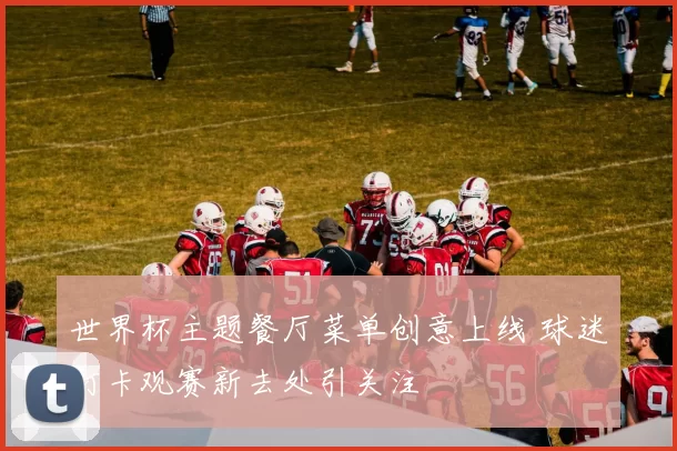 世界杯主题餐厅菜单创意上线 球迷打卡观赛新去处引关注
