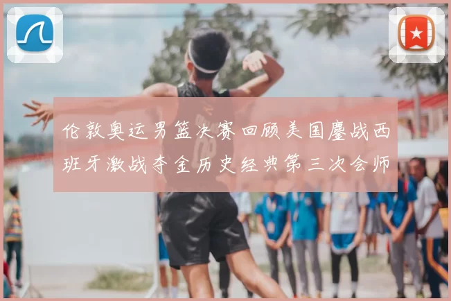 伦敦奥运男篮决赛回顾美国鏖战西班牙激战夺金历史经典第三次会师