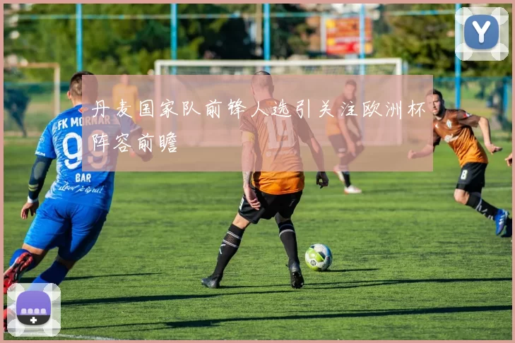 丹麦国家队前锋人选引关注欧洲杯阵容前瞻