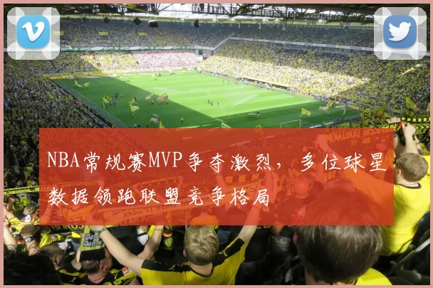 NBA常规赛MVP争夺激烈，多位球星数据领跑联盟竞争格局