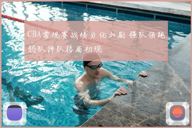 CBA常规赛战绩分化加剧 强队领跑弱队掉队格局初现