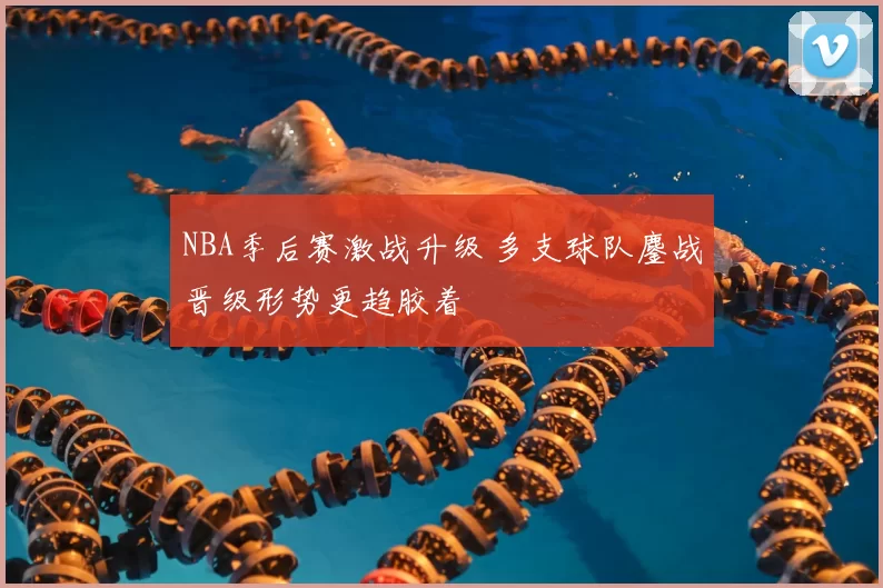 NBA季后赛激战升级 多支球队鏖战晋级形势更趋胶着