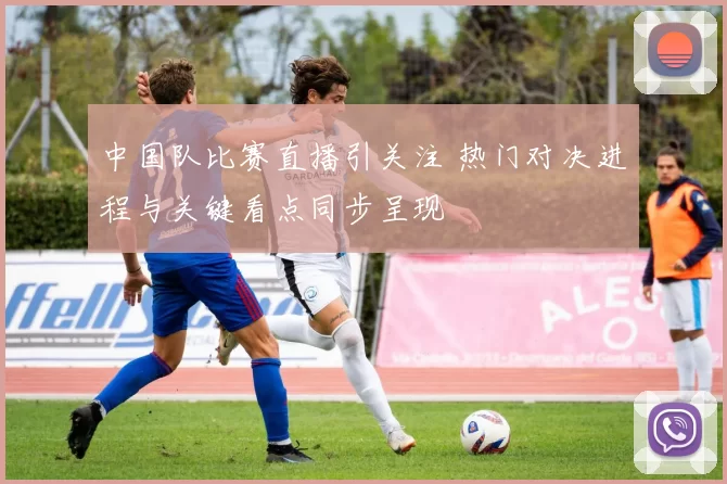 中国队比赛直播引关注 热门对决进程与关键看点同步呈现