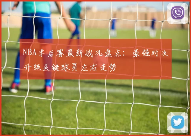 NBA季后赛最新战况盘点:豪强对决升级关键球员左右走势