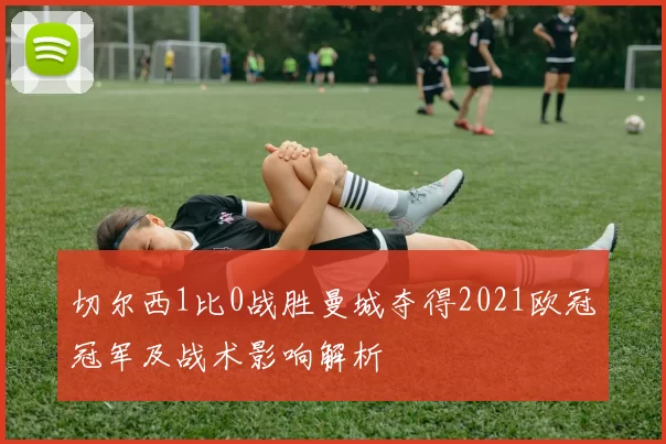 切尔西1比0战胜曼城夺得2021欧冠冠军及战术影响解析